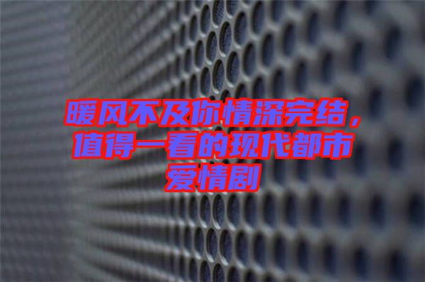 暖風不及你情深完結，值得一看的現代都市愛情劇