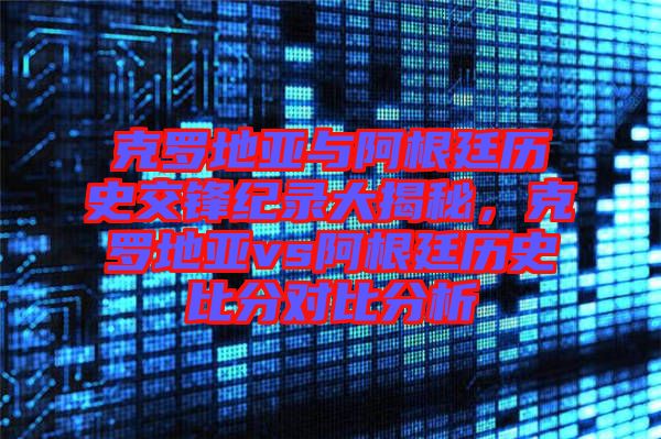 克羅地亞與阿根廷歷史交鋒紀錄大揭秘,克羅地亞vs阿根廷歷史比分對比分析