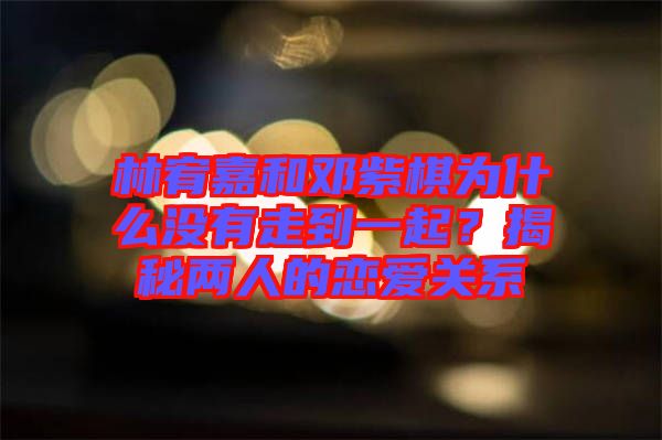 林宥嘉和鄧紫棋為什么沒有走到一起?揭秘兩人的戀愛關系