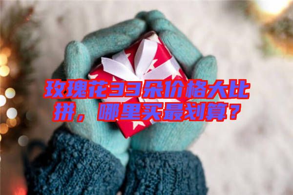 玫瑰花33朵價格大比拼,哪里買最劃算?