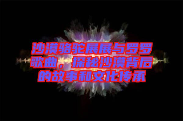 沙漠駱駝展展與羅羅歌曲,探秘沙漠背后的故事和文化傳承