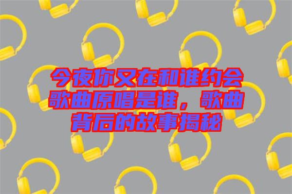 今夜你又在和誰約會歌曲原唱是誰,歌曲背后的故事揭秘