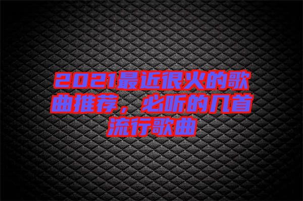 2021最近很火的歌曲推薦,必聽的幾首流行歌曲