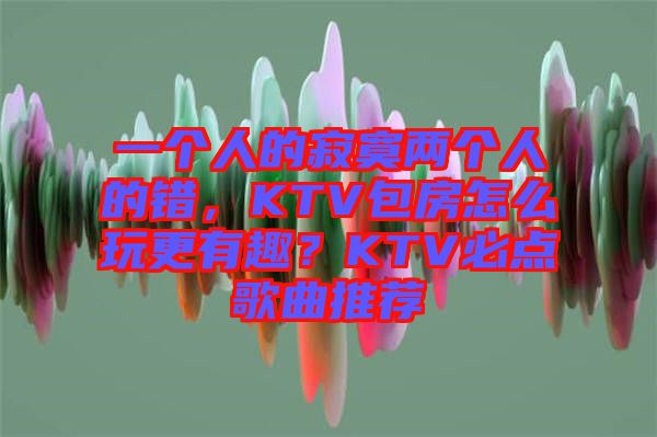 一個人的寂寞兩個人的錯，KTV包房怎么玩更有趣？KTV必點歌曲推薦
