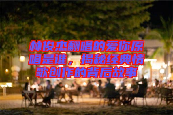 林俊杰翻唱的愛你原唱是誰,揭秘經典情歌創作的背后故事