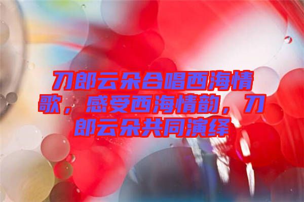 刀郎云朵合唱西海情歌，感受西海情韻，刀郎云朵共同演繹