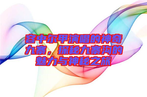 容中爾甲演唱的神奇九寨,探秘九寨溝的魅力與神秘之旅