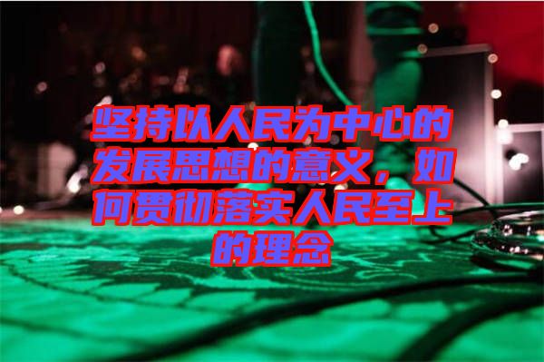 堅持以人民為中心的發展思想的意義,如何貫徹落實人民至上的理念