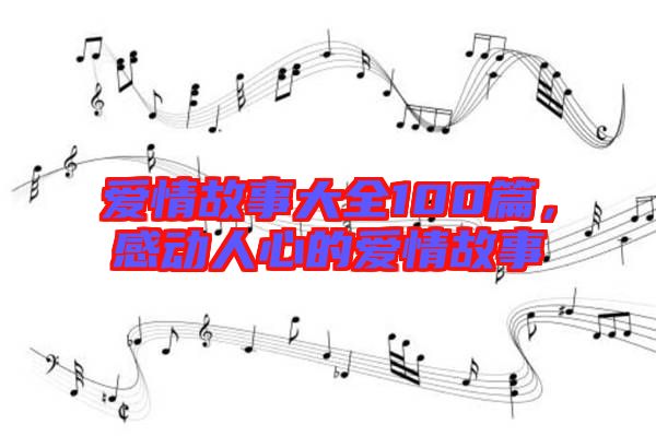 愛情故事大全100篇，感動人心的愛情故事