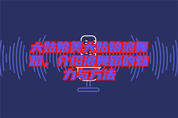 大姑娘美大姑娘浪舞蹈,介紹浪舞蹈的魅力與方法