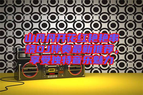 山丹丹開花紅艷艷串燒DJ伴奏最新推薦,享受獨特音樂魅力