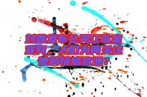劉鑫發布會哭江歌案宣判,人們為何關注他的情感宣泄?