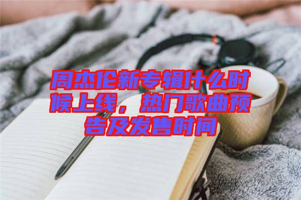 周杰倫新專輯什么時候上線,熱門歌曲預(yù)告及發(fā)售時間