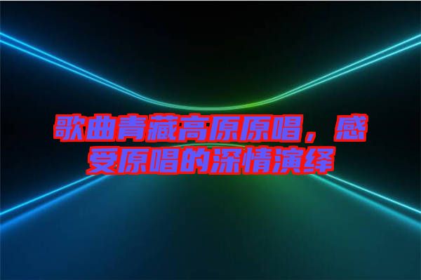 歌曲青藏高原原唱,感受原唱的深情演繹