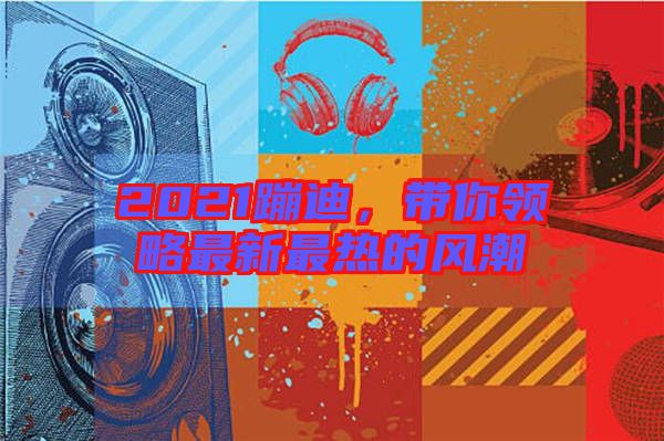 2021蹦迪,帶你領略最新最熱的風潮