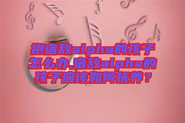 抱宿敵alpha的孩子怎么辦,宿敵alpha的孩子應(yīng)該如何撫養(yǎng)?
