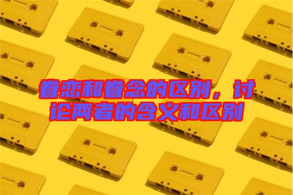 眷戀和眷念的區別，討論兩者的含義和區別