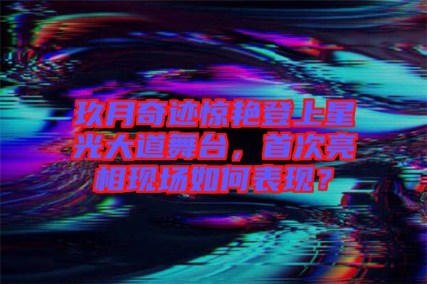 玖月奇跡驚艷登上星光大道舞臺,首次亮相現場如何表現?