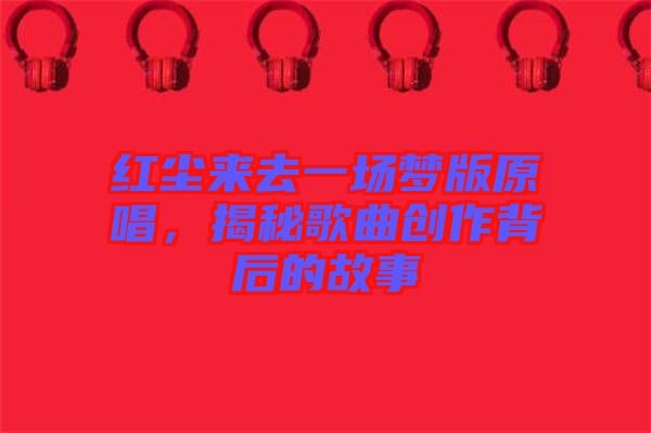 紅塵來去一場夢版原唱,揭秘歌曲創作背后的故事