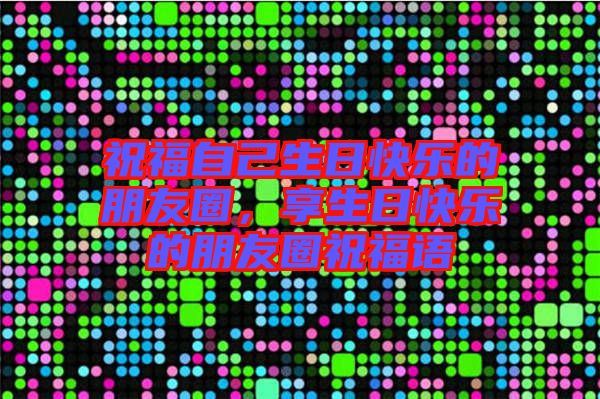 祝福自己生日快樂的朋友圈,享生日快樂的朋友圈祝福語
