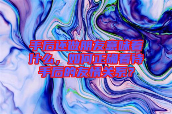 手后還做朋友意味著什么,如何正確看待手后的友情關系?