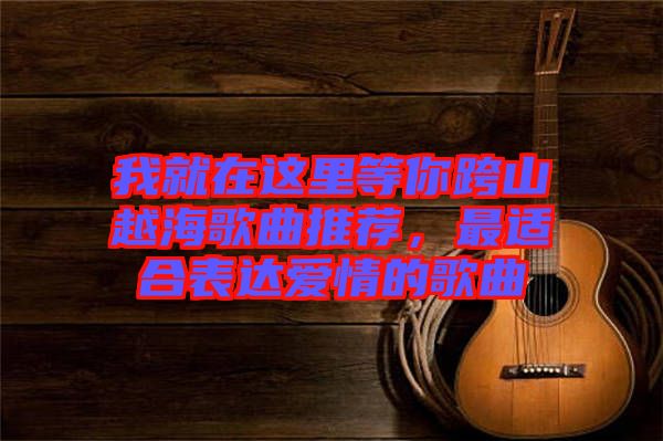 我就在這里等你跨山越海歌曲推薦，最適合表達愛情的歌曲
