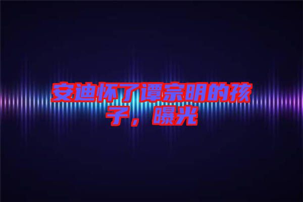 安迪懷了譚宗明的孩子,曝光