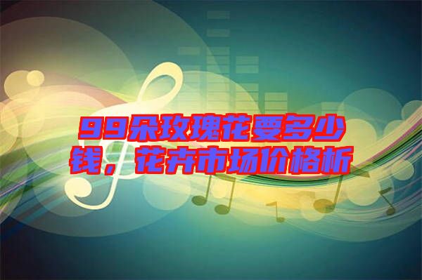 99朵玫瑰花要多少錢，花卉市場(chǎng)價(jià)格析