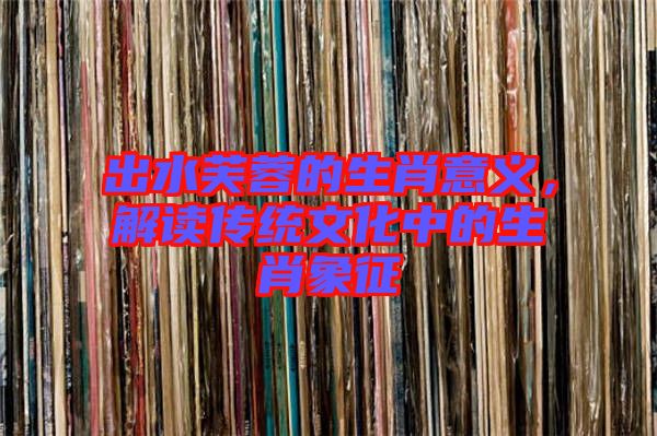 出水芙蓉的生肖意義，解讀傳統(tǒng)文化中的生肖象征