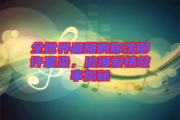 全世界最甜的你沈御許星染,浪漫愛情故事揭秘