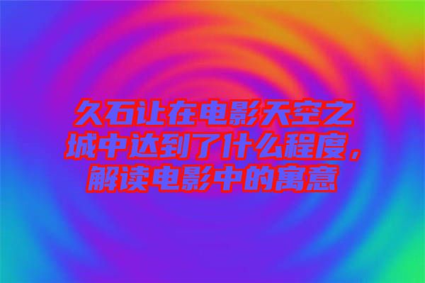久石讓在電影天空之城中達(dá)到了什么程度,解讀電影中的寓意