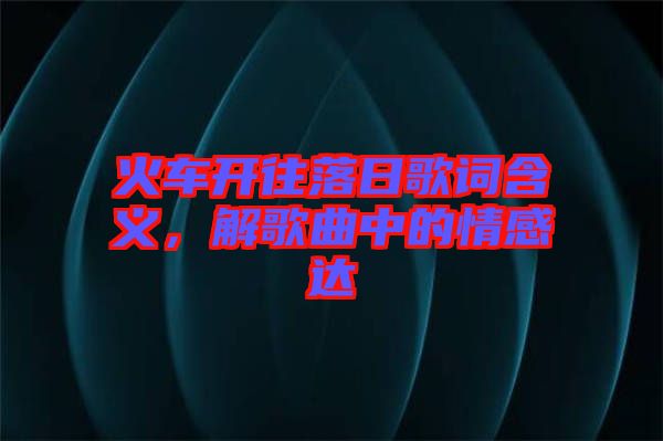 火車開往落日歌詞含義,解歌曲中的情感達