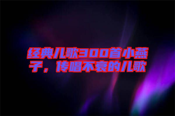 經(jīng)典兒歌300首小燕子,傳唱不衰的兒歌