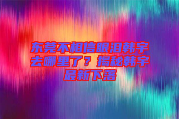 東莞不相信眼淚韓宇去哪里了?揭秘韓宇最新下落