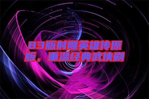 83版射雕英雄傳原版,重溫經典武俠劇