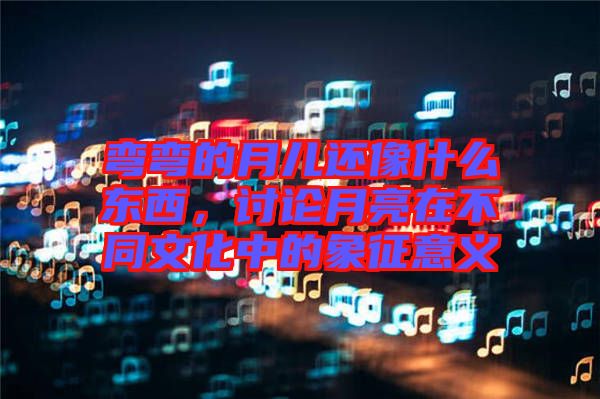 彎彎的月兒還像什么東西,討論月亮在不同文化中的象征意義