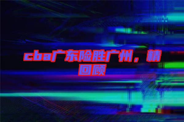 cba廣東險勝廣州,精回顧