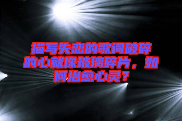 描寫(xiě)失戀的歌詞破碎的心就像玻璃碎片，如何治愈心靈？