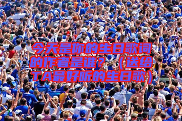 今天是你的生日歌詞的作者是誰？（送給TA最好聽的生日歌）