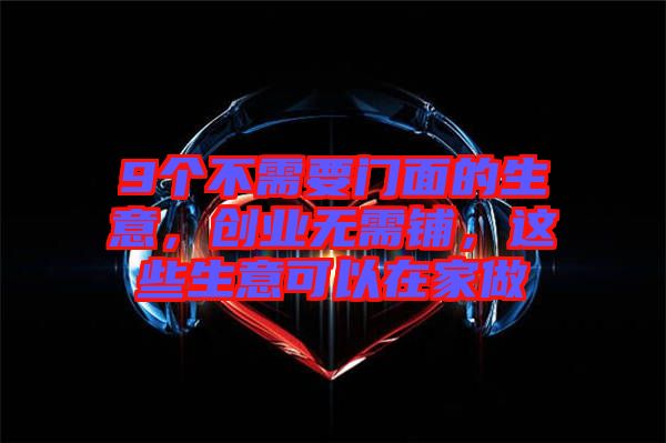 9個不需要門面的生意,創(chuàng)業(yè)無需鋪,這些生意可以在家做