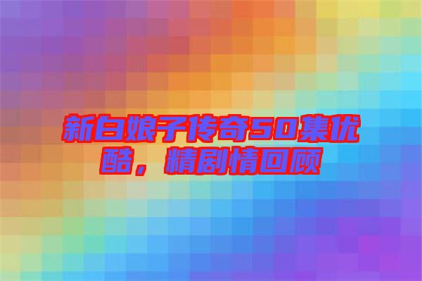 新白娘子傳奇50集優酷,精劇情回顧