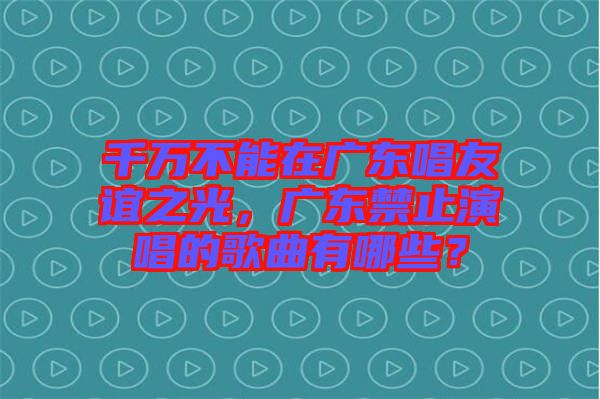 千萬(wàn)不能在廣東唱友誼之光,廣東禁止演唱的歌曲有哪些?