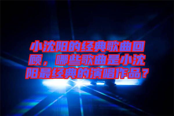 小沈陽的經典歌曲回顧，哪些歌曲是小沈陽最經典的演唱作品？