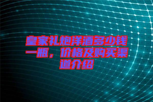 皇家禮炮洋酒多少錢(qián)一瓶,價(jià)格及購(gòu)買(mǎi)渠道介紹