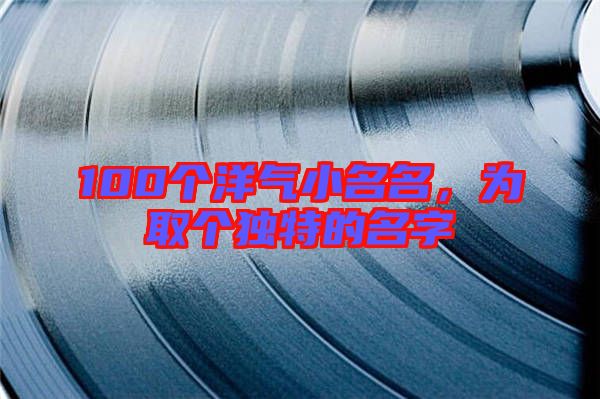 100個洋氣小名名,為取個獨特的名字