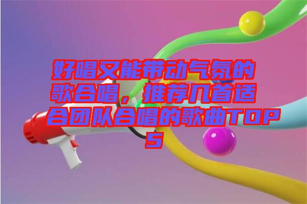 好唱又能帶動氣氛的歌合唱,推薦幾首適合團隊合唱的歌曲TOP5