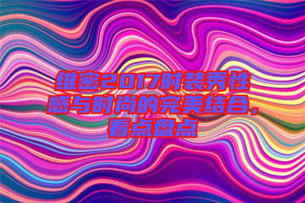 維密2017時(shí)裝秀性感與時(shí)尚的完美結(jié)合,看點(diǎn)盤點(diǎn)