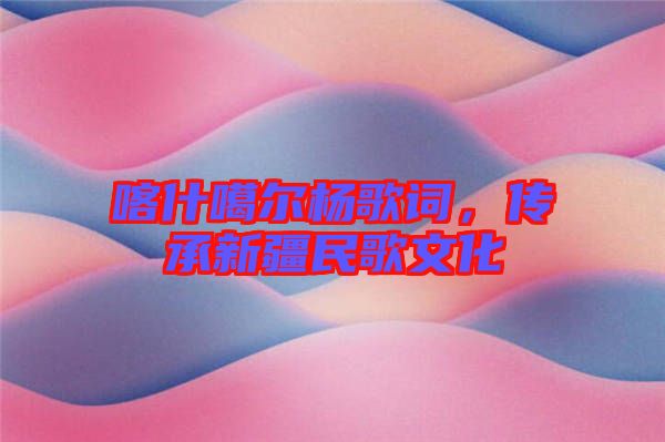 喀什噶爾楊歌詞,傳承新疆民歌文化