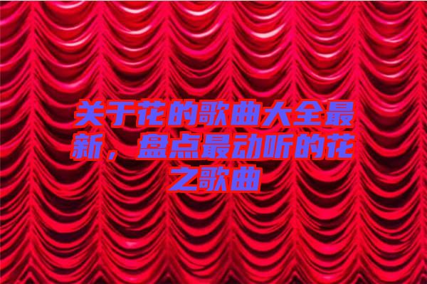 關于花的歌曲大全最新,盤點最動聽的花之歌曲