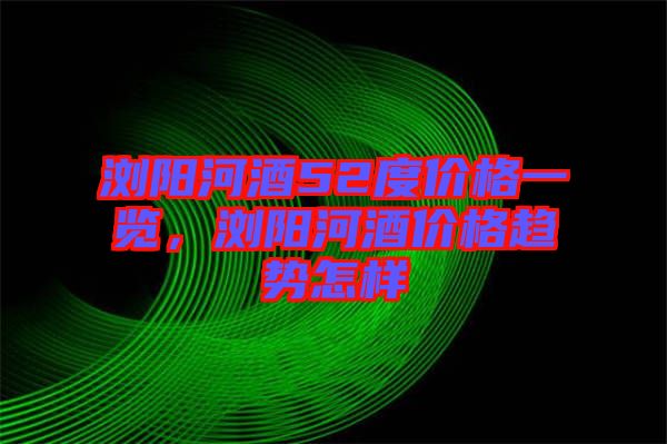 瀏陽河酒52度價格一覽,瀏陽河酒價格趨勢怎樣